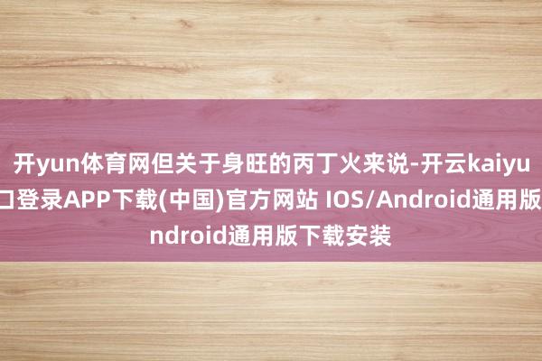 开yun体育网但关于身旺的丙丁火来说-开云kaiyun登录入口登录APP下载(中国)官方网站 IOS/Android通用版下载安装