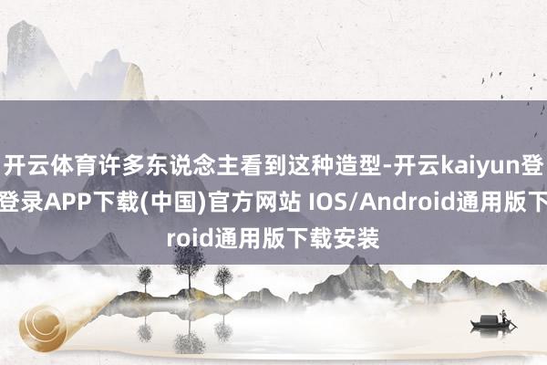开云体育许多东说念主看到这种造型-开云kaiyun登录入口登录APP下载(中国)官方网站 IOS/Android通用版下载安装