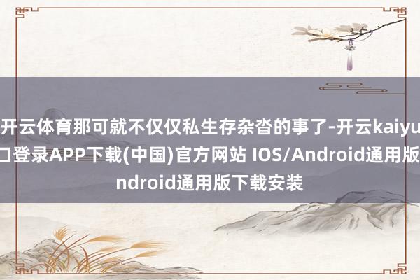 开云体育那可就不仅仅私生存杂沓的事了-开云kaiyun登录入口登录APP下载(中国)官方网站 IOS/Android通用版下载安装