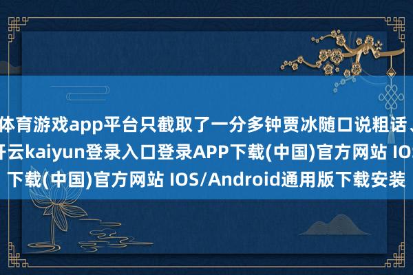 体育游戏app平台只截取了一分多钟贾冰随口说粗话、吐槽行业的片断-开云kaiyun登录入口登录APP下载(中国)官方网站 IOS/Android通用版下载安装