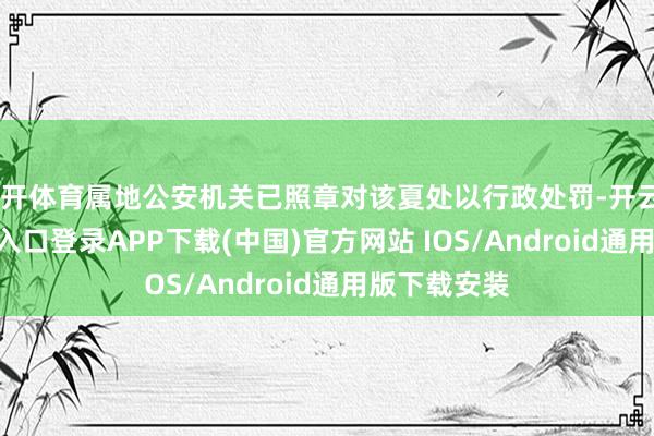 云开体育属地公安机关已照章对该夏处以行政处罚-开云kaiyun登录入口登录APP下载(中国)官方网站 IOS/Android通用版下载安装
