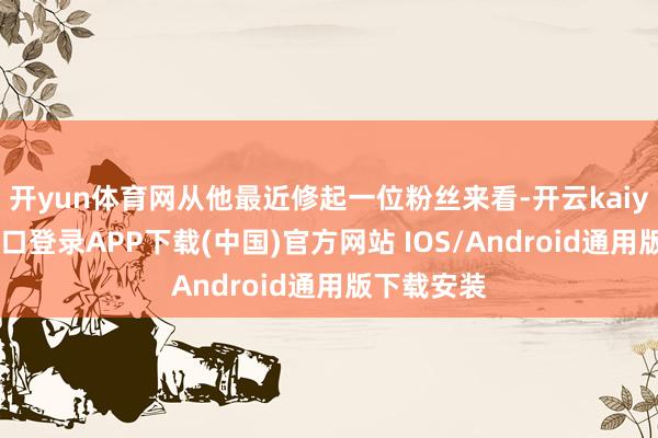 开yun体育网从他最近修起一位粉丝来看-开云kaiyun登录入口登录APP下载(中国)官方网站 IOS/Android通用版下载安装
